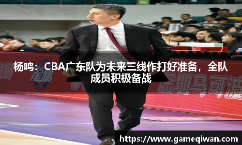 杨鸣：CBA广东队为未来三线作打好准备，全队成员积极备战