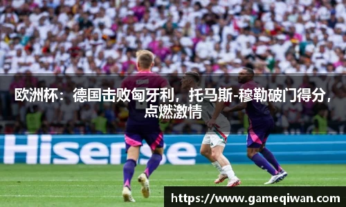 欧洲杯：德国击败匈牙利，托马斯-穆勒破门得分，点燃激情